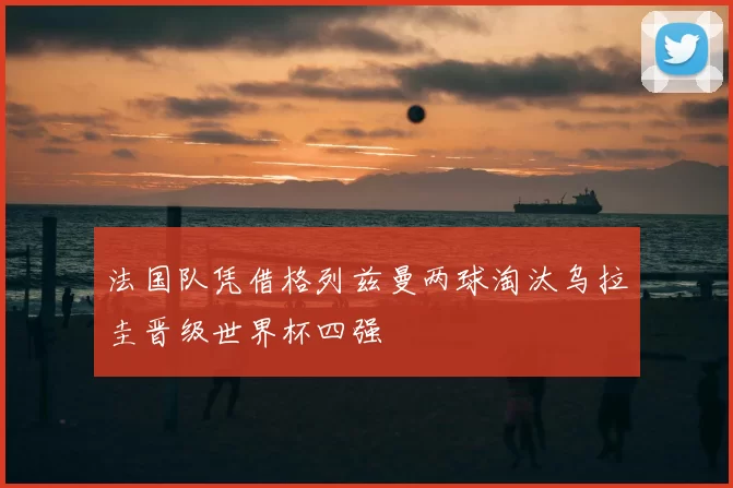 法国队凭借格列兹曼两球淘汰乌拉圭晋级世界杯四强