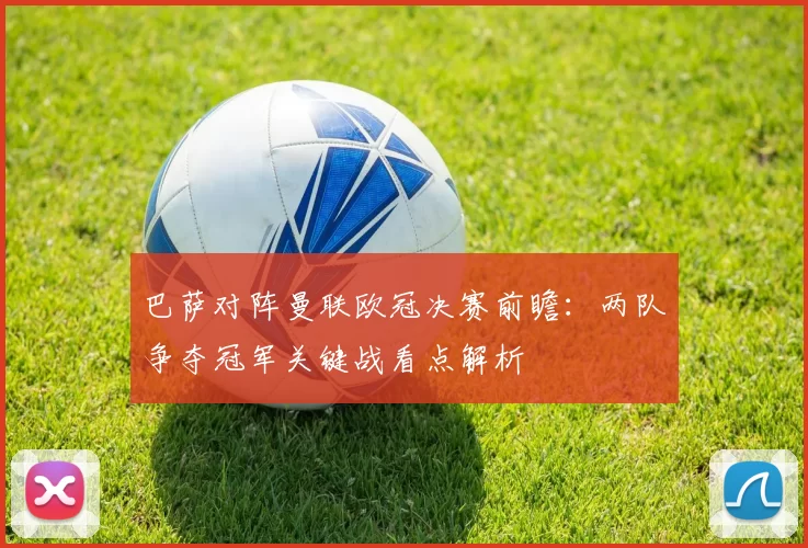 巴萨对阵曼联欧冠决赛前瞻：两队争夺冠军关键战看点解析