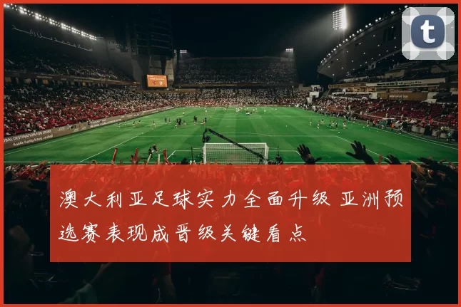 澳大利亚足球实力全面升级 亚洲预选赛表现成晋级关键看点