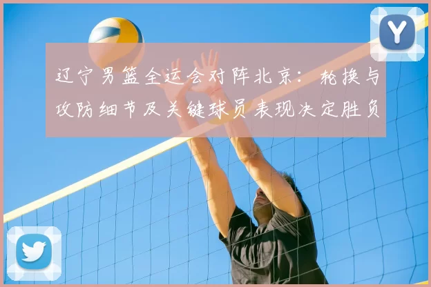 辽宁男篮全运会对阵北京:轮换与攻防细节及关键球员表现决定胜负