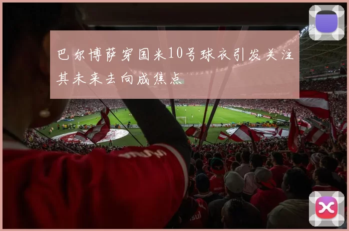 巴尔博萨穿国米10号球衣引发关注其未来去向成焦点