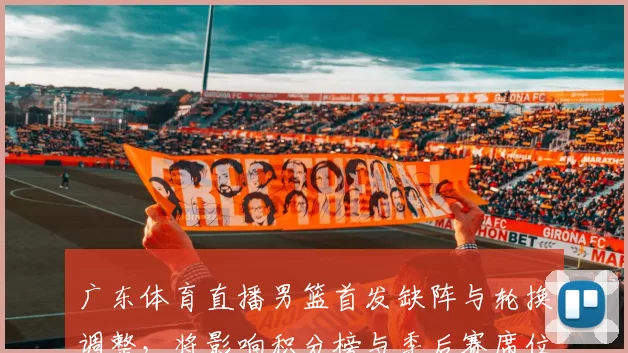 广东体育直播男篮首发缺阵与轮换调整，将影响积分榜与季后赛席位