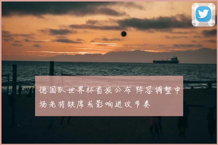 德国队世界杯首发公布 阵容调整中场老将缺席或影响进攻节奏