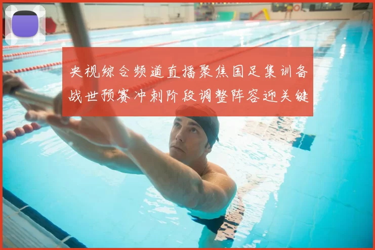 央视综合频道直播聚焦国足集训备战世预赛冲刺阶段调整阵容迎关键考验