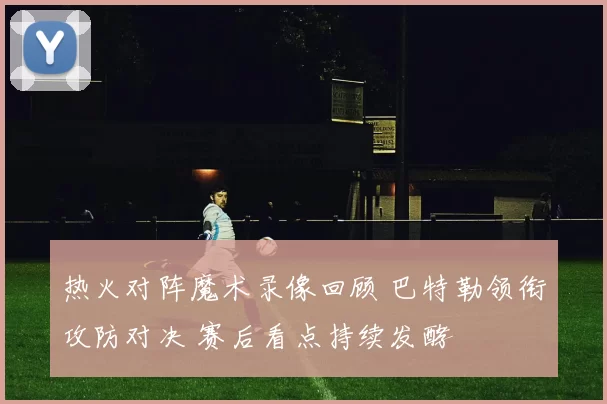 热火对阵魔术录像回顾 巴特勒领衔攻防对决 赛后看点持续发酵