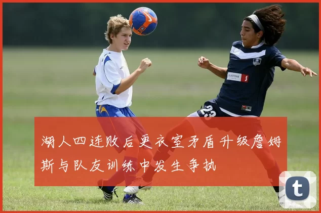 湖人四连败后更衣室矛盾升级詹姆斯与队友训练中发生争执