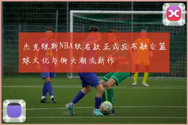 杰克琼斯NBA联名款正式发布融合篮球文化与街头潮流新作