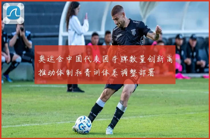 奥运会中国代表团夺牌数量创新高推动体制和青训体系调整部署