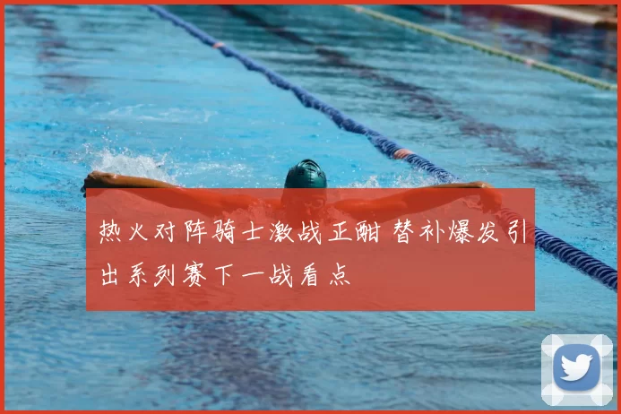 热火对阵骑士激战正酣 替补爆发引出系列赛下一战看点