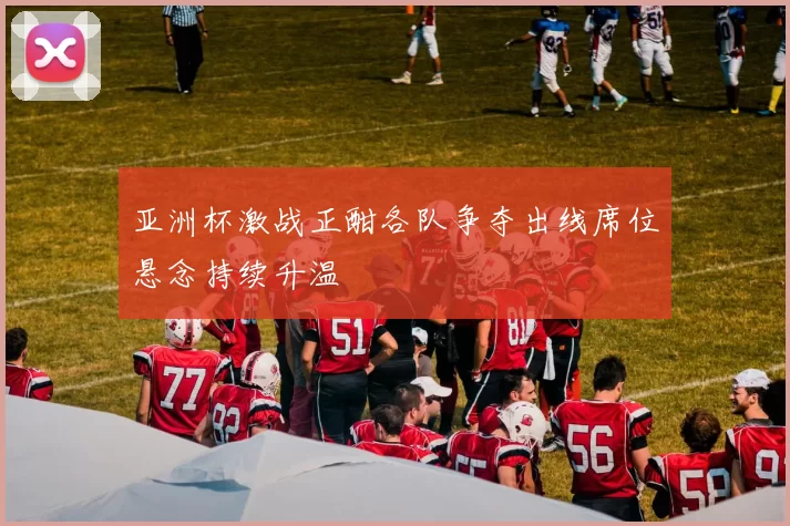 亚洲杯激战正酣各队争夺出线席位悬念持续升温