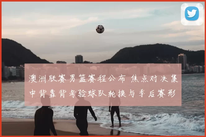 澳洲联赛男篮赛程公布 焦点对决集中背靠背考验球队轮换与季后赛形势