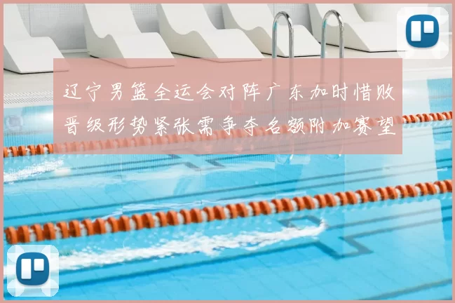 辽宁男篮全运会对阵广东加时惜败晋级形势紧张需争夺名额附加赛望