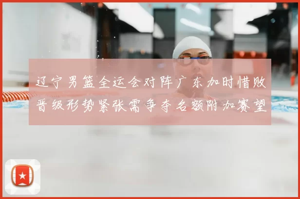 辽宁男篮全运会对阵广东加时惜败晋级形势紧张需争夺名额附加赛望