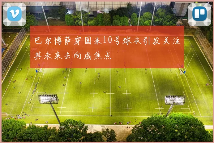 巴尔博萨穿国米10号球衣引发关注其未来去向成焦点