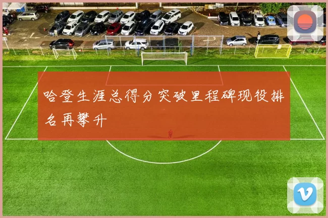 哈登生涯总得分突破里程碑现役排名再攀升