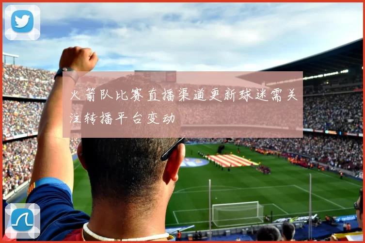 火箭队比赛直播渠道更新球迷需关注转播平台变动