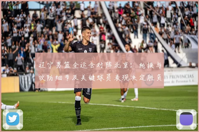 辽宁男篮全运会对阵北京:轮换与攻防细节及关键球员表现决定胜负