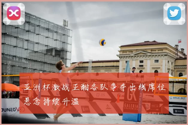 亚洲杯激战正酣各队争夺出线席位悬念持续升温