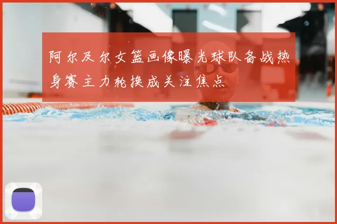 阿尔及尔女篮画像曝光球队备战热身赛主力轮换成关注焦点