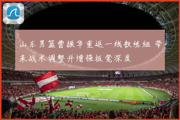 山东男篮曹振华重返一线教练组 带来战术调整并增强板凳深度