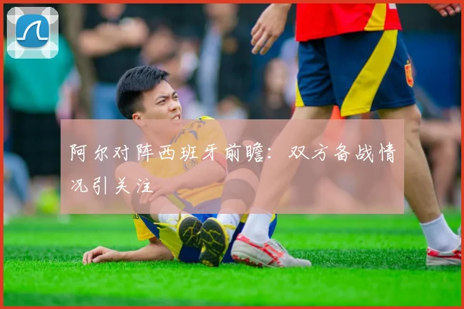 阿尔对阵西班牙前瞻：双方备战情况引关注
