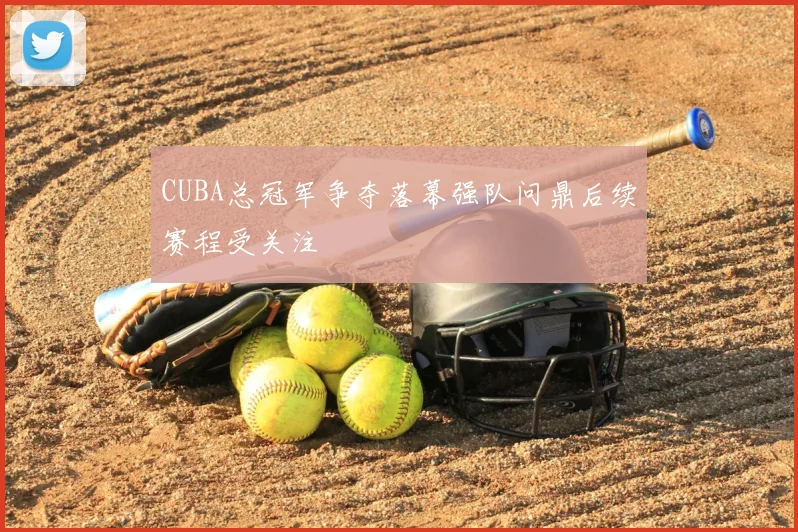 CUBA总冠军争夺落幕强队问鼎后续赛程受关注