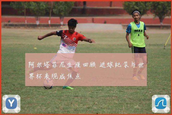 阿尔塔菲尼生涯回顾 进球纪录与世界杯表现成焦点