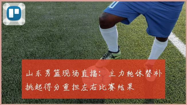 山东男篮现场直播：主力轮休替补挑起得分重担左右比赛结果