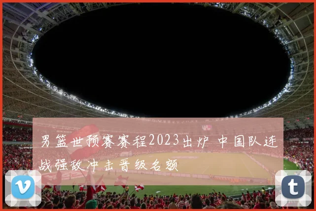 男篮世预赛赛程2023出炉 中国队连战强敌冲击晋级名额