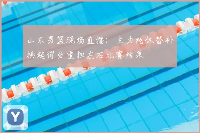 山东男篮现场直播：主力轮休替补挑起得分重担左右比赛结果
