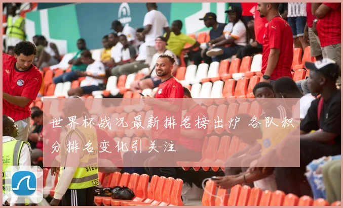 世界杯战况最新排名榜出炉 各队积分排名变化引关注