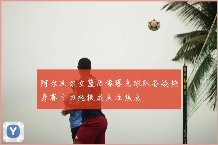 阿尔及尔女篮画像曝光球队备战热身赛主力轮换成关注焦点
